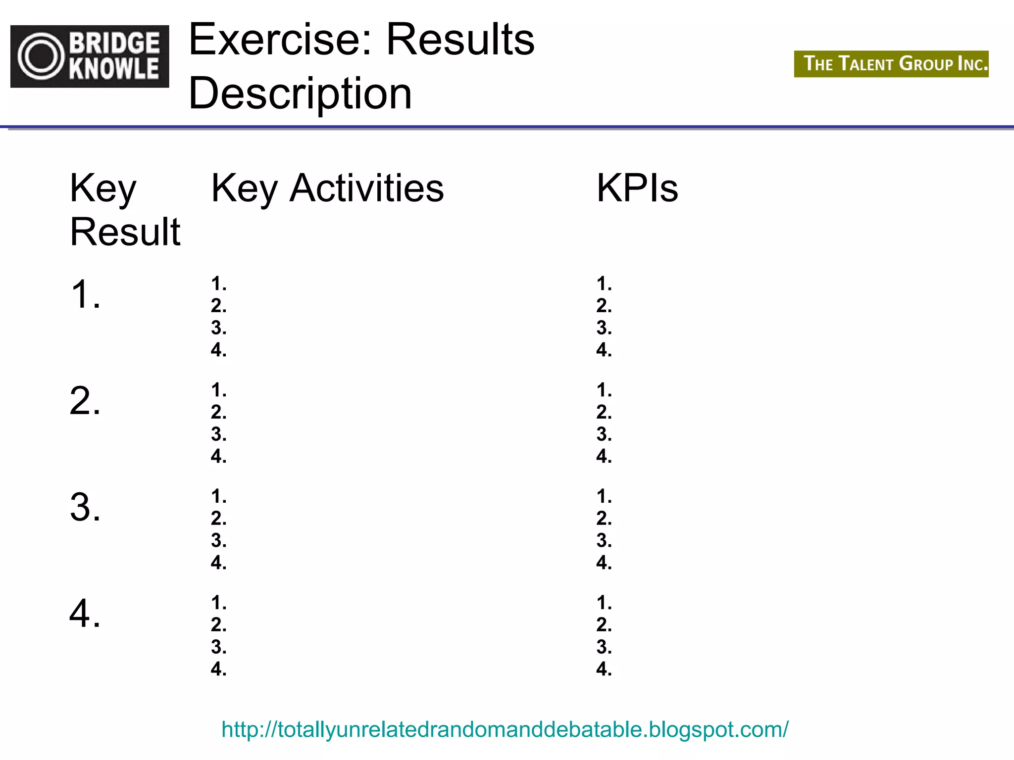 Exercise: Results 
Description 
http://totallyunrelatedrandomanddebatable.blogspot.com/ 
Key 
Result 
Key Activities KPIs 
1. 1. 
2. 
3. 
4. 
1. 
2. 
3. 
4. 
2. 1. 
2. 
3. 
4. 
1. 
2. 
3. 
4. 
3. 1. 
2. 
3. 
4. 
1. 
2. 
3. 
4. 
4. 1. 
2. 
3. 
4. 
1. 
2. 
3. 
4. 
 