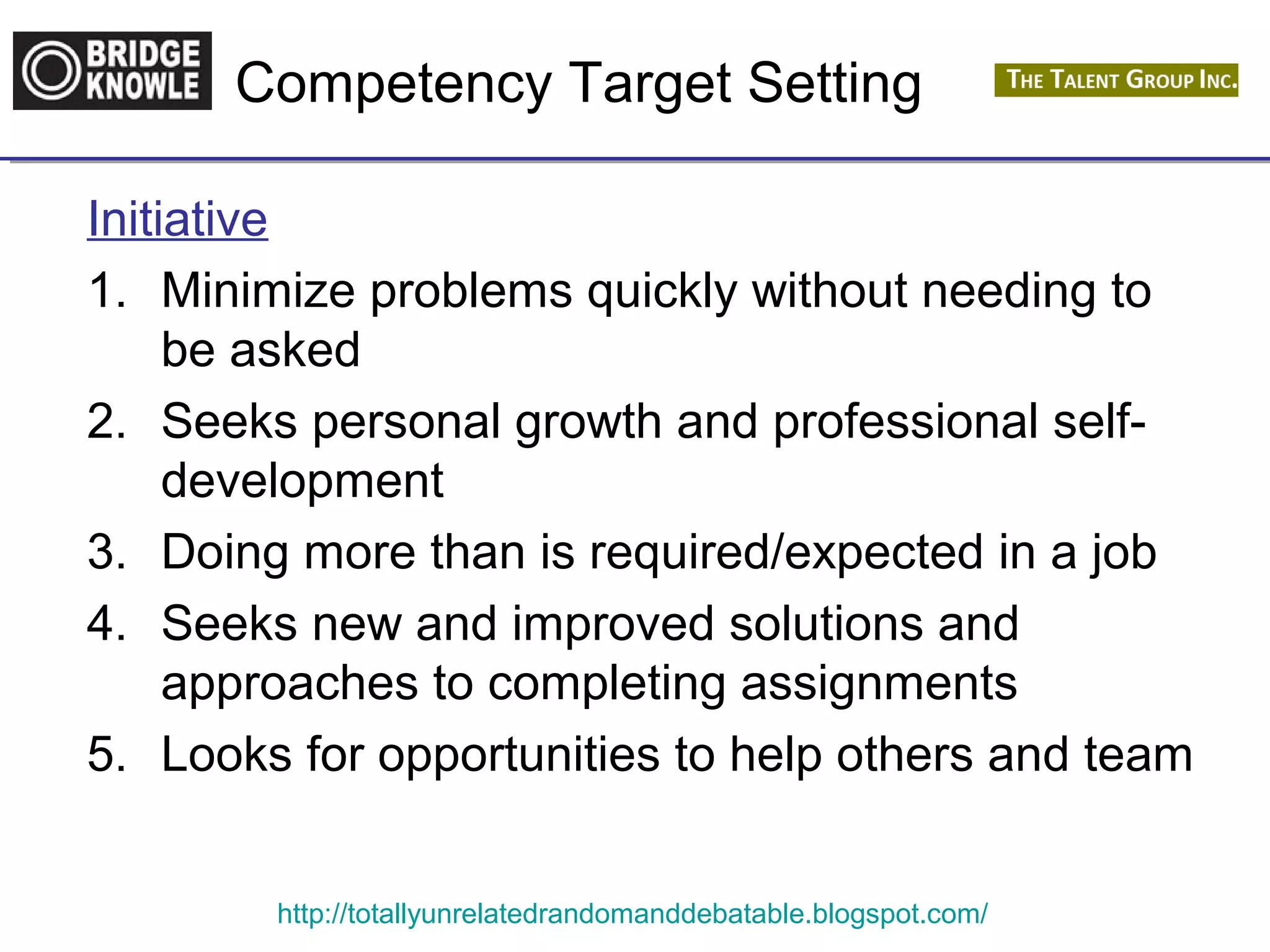 Competency Target Setting 
Initiative 
1. Minimize problems quickly without needing to 
be asked 
2. Seeks personal growth and professional self-development 
3. Doing more than is required/expected in a job 
4. Seeks new and improved solutions and 
approaches to completing assignments 
5. Looks for opportunities to help others and team 
http://totallyunrelatedrandomanddebatable.blogspot.com/ 
 