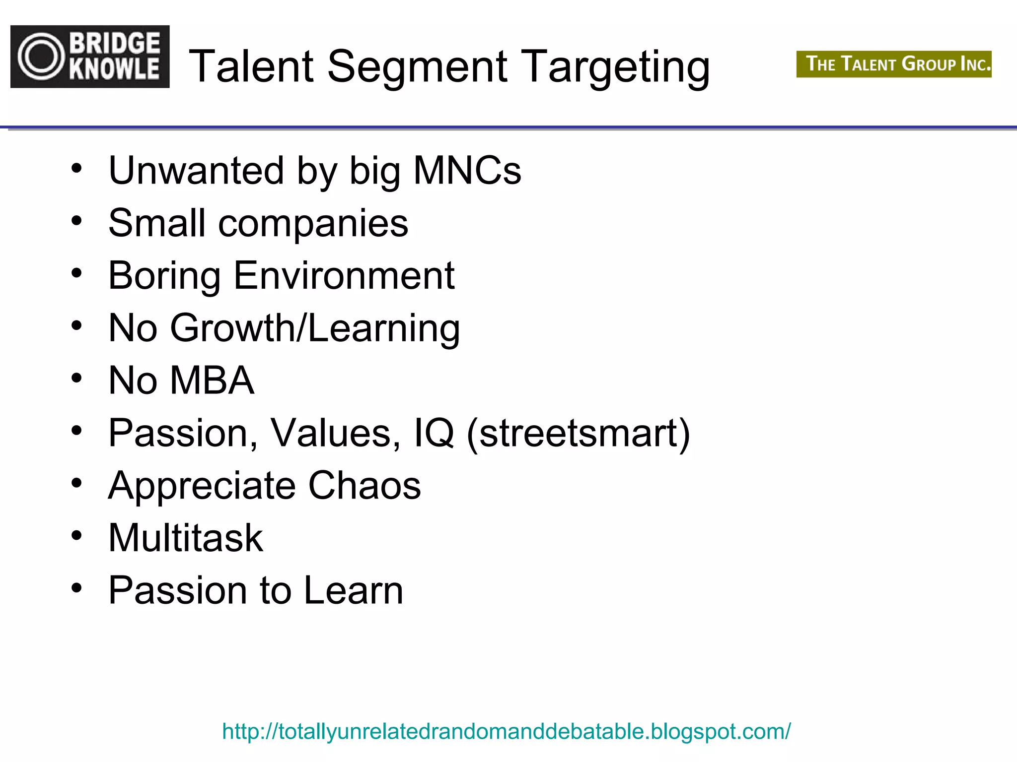 Talent Segment Targeting 
• Unwanted by big MNCs 
• Small companies 
• Boring Environment 
• No Growth/Learning 
• No MBA 
• Passion, Values, IQ (streetsmart) 
• Appreciate Chaos 
• Multitask 
• Passion to Learn 
http://totallyunrelatedrandomanddebatable.blogspot.com/ 
 