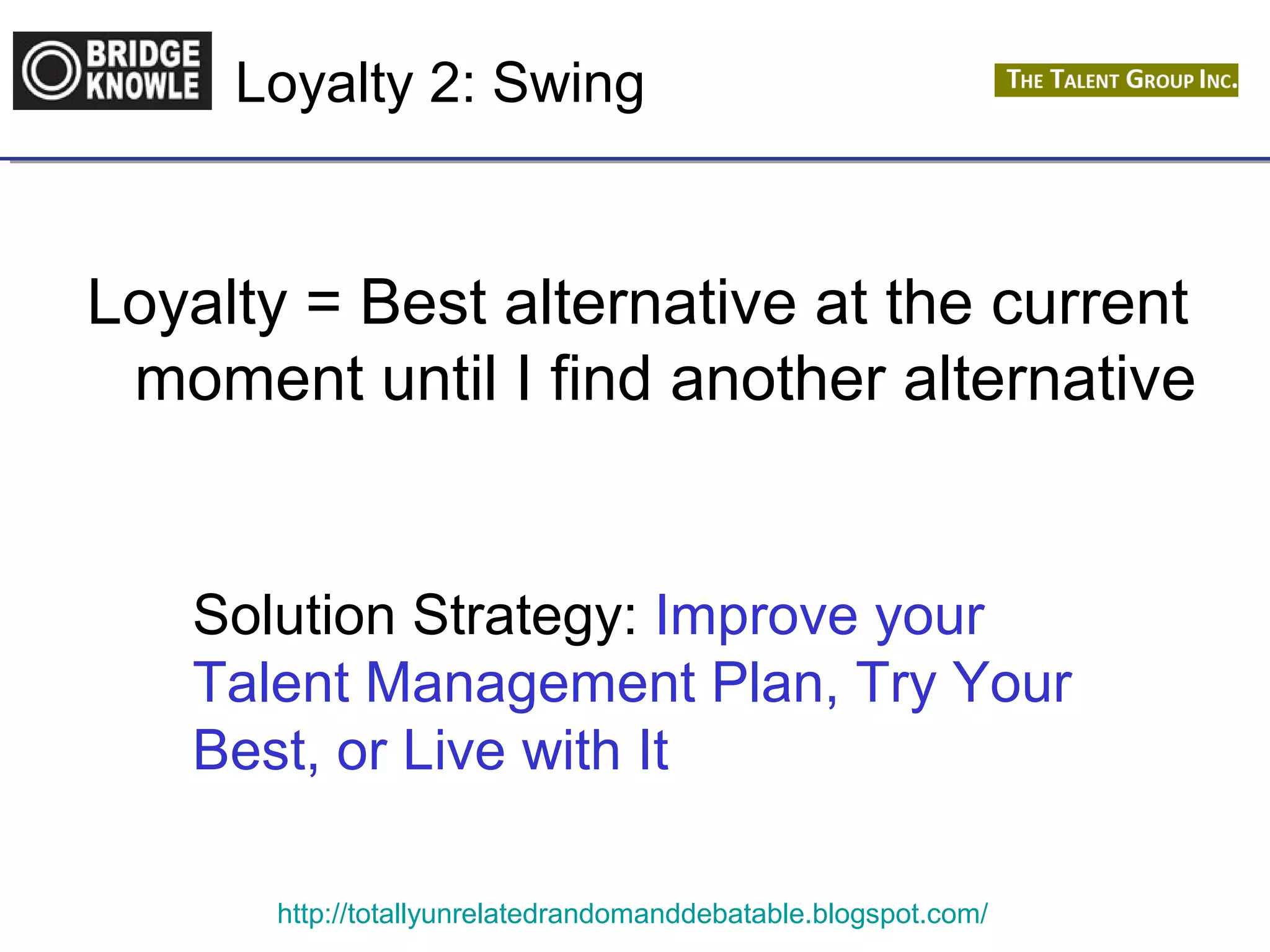 Loyalty 2: Swing 
Loyalty = Best alternative at the current 
moment until I find another alternative 
Solution Strategy: Improve your 
Talent Management Plan, Try Your 
Best, or Live with It 
http://totallyunrelatedrandomanddebatable.blogspot.com/ 
 