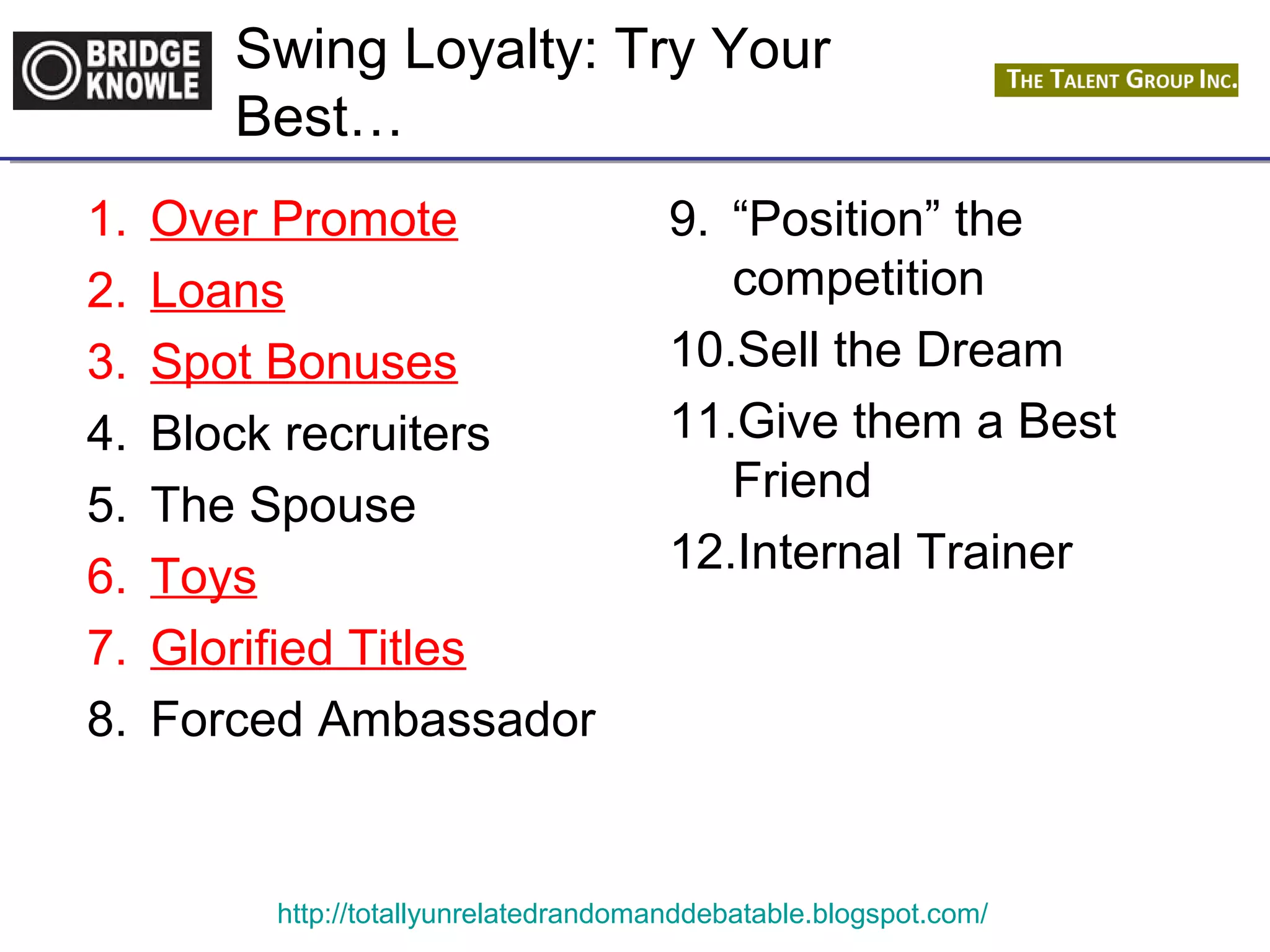 Swing Loyalty: Try Your 
Best… 
1. Over Promote 
2. Loans 
3. Spot Bonuses 
4. Block recruiters 
5. The Spouse 
6. Toys 
7. Glorified Titles 
8. Forced Ambassador 
9. “Position” the 
competition 
10.Sell the Dream 
11.Give them a Best 
Friend 
12.Internal Trainer 
http://totallyunrelatedrandomanddebatable.blogspot.com/ 
 
