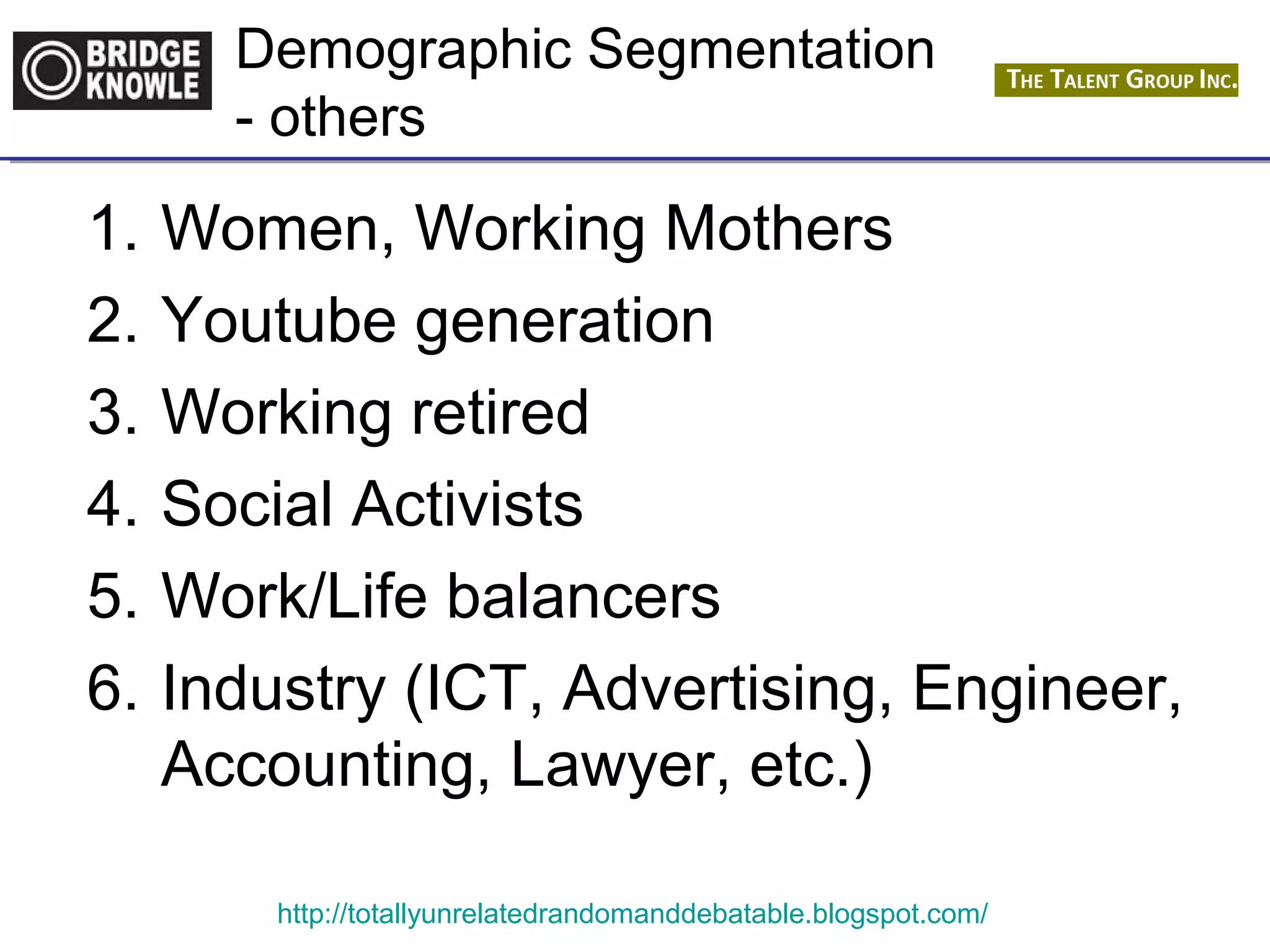 Demographic Segmentation 
- others 
1. Women, Working Mothers 
2. Youtube generation 
3. Working retired 
4. Social Activists 
5. Work/Life balancers 
6. Industry (ICT, Advertising, Engineer, 
Accounting, Lawyer, etc.) 
http://totallyunrelatedrandomanddebatable.blogspot.com/ 
 