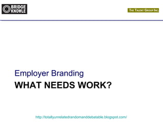 Employer Branding 
WHAT NEEDS WORK? 
http://totallyunrelatedrandomanddebatable.blogspot.com/ 
 
