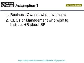 Assumption 1 
1. Business Owners who have heirs 
2. CEOs or Management who wish to 
instruct HR about SP 
http://totallyunrelatedrandomanddebatable.blogspot.com/ 
 