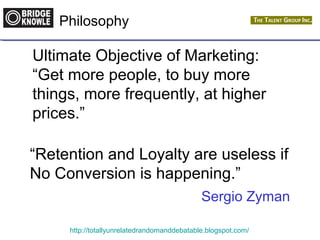 Philosophy 
Ultimate Objective of Marketing: 
“Get more people, to buy more 
things, more frequently, at higher 
prices.” 
“Retention and Loyalty are useless if 
No Conversion is happening.” 
Sergio Zyman 
http://totallyunrelatedrandomanddebatable.blogspot.com/ 
 