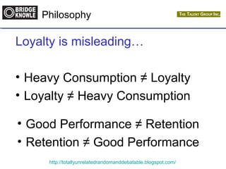 Philosophy 
Loyalty is misleading… 
• Heavy Consumption ≠ Loyalty 
• Loyalty ≠ Heavy Consumption 
• Good Performance ≠ Retention 
• Retention ≠ Good Performance 
http://totallyunrelatedrandomanddebatable.blogspot.com/ 
 