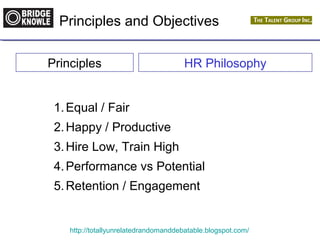 Principles and Objectives 
Principles HR Philosophy 
1.Equal / Fair 
2.Happy / Productive 
3.Hire Low, Train High 
4.Performance vs Potential 
5.Retention / Engagement 
http://totallyunrelatedrandomanddebatable.blogspot.com/ 
 