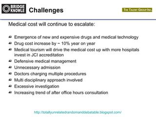 Challenges 
Medical cost will continue to escalate: 
 Emergence of new and expensive drugs and medical technology 
 Drug cost increase by ~ 10% year on year 
 Medical tourism will drive the medical cost up with more hospitals 
invest in JCI accreditation 
 Defensive medical management 
 Unnecessary admission 
 Doctors charging multiple procedures 
 Multi disciplinary approach involved 
 Excessive investigation 
 Increasing trend of after office hours consultation 
http://totallyunrelatedrandomanddebatable.blogspot.com/ 
 