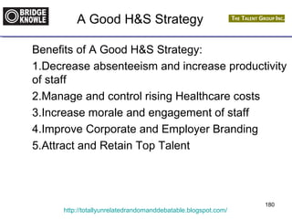 A Good H&S Strategy 
Benefits of A Good H&S Strategy: 
1.Decrease absenteeism and increase productivity 
of staff 
2.Manage and control rising Healthcare costs 
3.Increase morale and engagement of staff 
4.Improve Corporate and Employer Branding 
5.Attract and Retain Top Talent 
http://totallyunrelatedrandomanddebatable.blogspot.com/ 
180 
 
