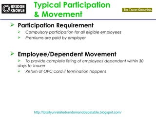 Typical Participation 
& Movement 
 Participation Requirement 
 Compulsory participation for all eligible employees 
 Premiums are paid by employer 
 Employee/Dependent Movement 
 To provide complete listing of employee/ dependent within 30 
days to Insurer 
 Return of OPC card if termination happens 
http://totallyunrelatedrandomanddebatable.blogspot.com/ 
 