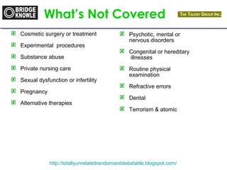What’s Not Covered 
 Cosmetic surgery or treatment 
 Experimental procedures 
 Substance abuse 
 Private nursing care 
 Sexual dysfunction or infertility 
 Pregnancy 
 Alternative therapies 
 Psychotic, mental or 
nervous disorders 
 Congenital or hereditary 
illnesses 
 Routine physical 
examination 
 Refractive errors 
 Dental 
 Terrorism & atomic 
http://totallyunrelatedrandomanddebatable.blogspot.com/ 
 