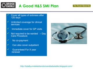 A Good H&S SMI Plan 
 Cover all types of sickness after 
120 days 
 Unlimited coverage for clinical 
http://totallyunrelatedrandomanddebatable.blogspot.com/ 
services 
 Immediate cover for GP visits 
 Not required to be warded – Day 
Care Procedure 
 No co-payment 
 Can also cover outpatient 
 Guaranteed For X year 
renewal 
 
