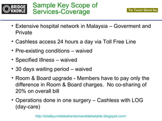 Sample Key Scope of 
Services-Coverage 
• Extensive hospital network in Malaysia – Goverment and 
Private 
• Cashless access 24 hours a day via Toll Free Line 
• Pre-existing conditions – waived 
• Specified Illness – waived 
• 30 days waiting period – waived 
• Room & Board upgrade - Members have to pay only the 
difference in Room & Board charges. No co-sharing of 
20% on overall bill 
• Operations done in one surgery – Cashless with LOG 
(day-care) 
http://totallyunrelatedrandomanddebatable.blogspot.com/ 
 
