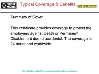Typical Coverage & Benefits 
Summary of Cover 
This certificate provides coverage to protect the 
employees against Death or Permanent 
Disablement due to accidental. The coverage is 
24 hours and worldwide. 
http://totallyunrelatedrandomanddebatable.blogspot.com/ 
 
