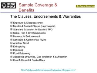 Sample Coverage & 
Benefits 
The Clauses, Endorsements & Warranties 
 Exposure & Disappearance 
 Murder & Assault Clause (Unprovoked) 
 Standard Exclusion for Death & TPD 
 Strike, Riot & Civil Commotion 
 Motorcycle Endorsement 
 Schedule & Commercial Flying 
 Amateur Sport 
 Kidnapping 
 Hijacking 
 Food Poisoning 
 Accidental Drowning, Gas Inhalation & Suffocation 
 Harmful Insect & Snake Bites 
http://totallyunrelatedrandomanddebatable.blogspot.com/ 
 