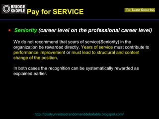Pay for SERVICE 
· Seniority (career level on the professional career level) 
We do not recommend that years of service(Seniority) in the 
organization be rewarded directly. Years of service must contribute to 
performance improvement or must lead to structural and content 
change of the position. 
In both cases the recognition can be systematically rewarded as 
explained earlier. 
http://totallyunrelatedrandomanddebatable.blogspot.com/ 
 