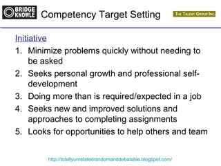 Competency Target Setting 
Initiative 
1. Minimize problems quickly without needing to 
be asked 
2. Seeks personal growth and professional self-development 
3. Doing more than is required/expected in a job 
4. Seeks new and improved solutions and 
approaches to completing assignments 
5. Looks for opportunities to help others and team 
http://totallyunrelatedrandomanddebatable.blogspot.com/ 
 