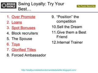 Swing Loyalty: Try Your 
Best… 
1. Over Promote 
2. Loans 
3. Spot Bonuses 
4. Block recruiters 
5. The Spouse 
6. Toys 
7. Glorified Titles 
8. Forced Ambassador 
9. “Position” the 
competition 
10.Sell the Dream 
11.Give them a Best 
Friend 
12.Internal Trainer 
http://totallyunrelatedrandomanddebatable.blogspot.com/ 
 