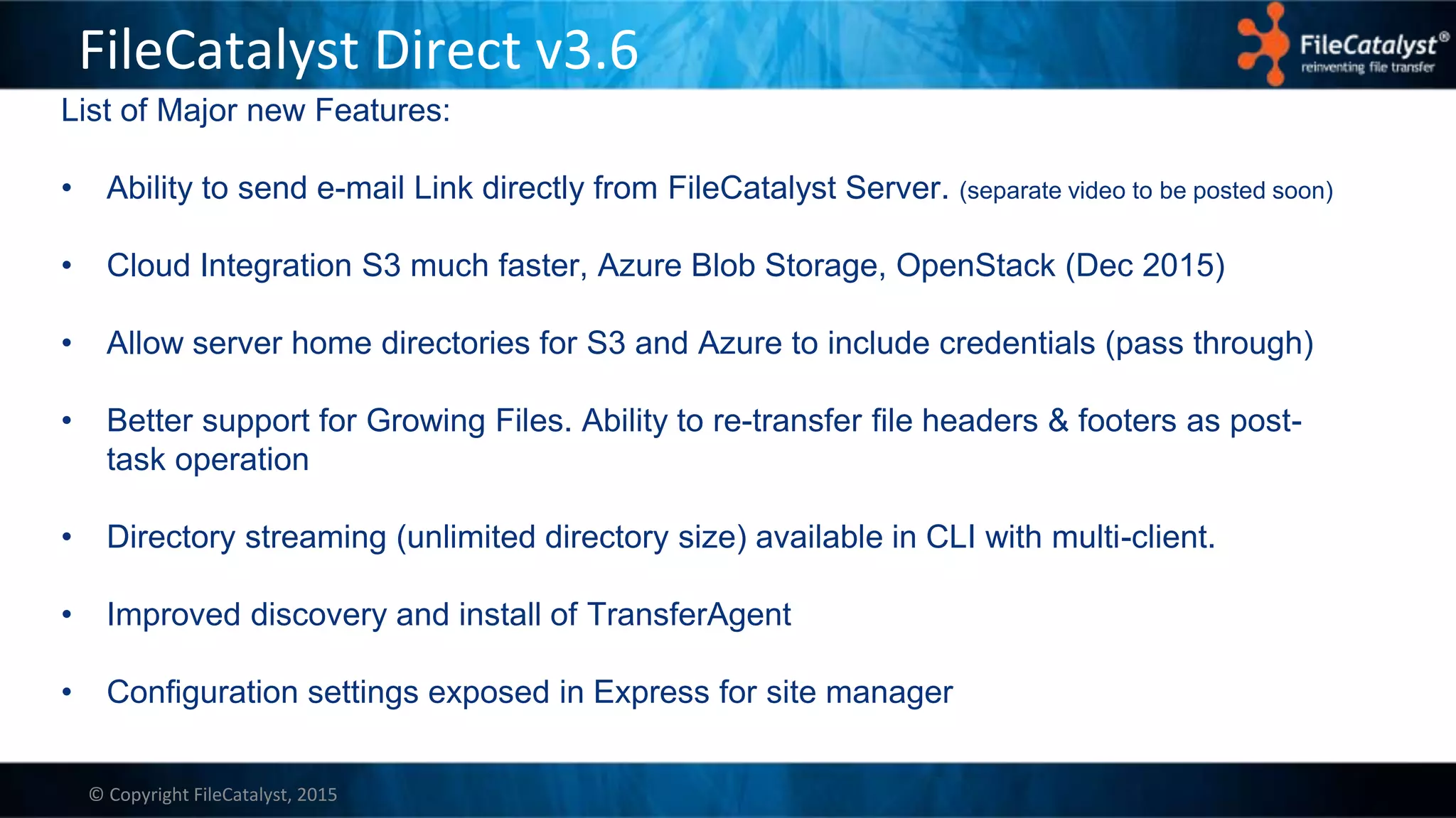 © Copyright FileCatalyst, 2015
FileCatalyst Direct v3.6
List of Major new Features:
• Ability to send e-mail Link directly from FileCatalyst Server. (separate video to be posted soon)
• Cloud Integration S3 much faster, Azure Blob Storage, OpenStack (Dec 2015)
• Allow server home directories for S3 and Azure to include credentials (pass through)
• Better support for Growing Files. Ability to re-transfer file headers & footers as post-
task operation
• Directory streaming (unlimited directory size) available in CLI with multi-client.
• Improved discovery and install of TransferAgent
• Configuration settings exposed in Express for site manager
 