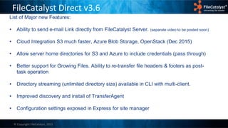 © Copyright FileCatalyst, 2015
FileCatalyst Direct v3.6
List of Major new Features:
• Ability to send e-mail Link directly from FileCatalyst Server. (separate video to be posted soon)
• Cloud Integration S3 much faster, Azure Blob Storage, OpenStack (Dec 2015)
• Allow server home directories for S3 and Azure to include credentials (pass through)
• Better support for Growing Files. Ability to re-transfer file headers & footers as post-
task operation
• Directory streaming (unlimited directory size) available in CLI with multi-client.
• Improved discovery and install of TransferAgent
• Configuration settings exposed in Express for site manager
 