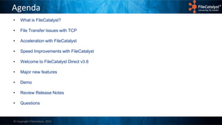 © Copyright FileCatalyst, 2015
Agenda
• What is FileCatalyst?
• File Transfer Issues with TCP
• Acceleration with FileCatalyst
• Speed Improvements with FileCatalyst
• Welcome to FileCatalyst Direct v3.6
• Major new features
• Demo
• Review Release Notes
• Questions
 