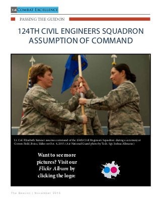 14
T h e B e a c o n | N o v e m b e r 2 0 1 5
Combat Excellence
   passing the guidon                                   
124th Civil Engineers Squadron
Assumption of command
Lt. Col. Elizabeth Sumner assumes command of the 124th Civil Engineers Squadron during a ceremony at
Gowen Field, Boise, Idaho on Oct. 4, 2015. (Air National Guard photo by Tech. Sgt. Joshua Allmaras)
Want to see more
pictures? Visit our
Flickr Album by
clicking the logo:
 