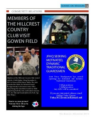 15
T h e B e a c o n | N o v e m b e r 2 0 1 5
Always on Mission
Members of
the Hillcrest
Country
Club visit
Gowen Field
Members of the Hillcrest Country Club visited
with the 124th Fighter Wing November 3,
2015 at Gowen Field, Boise, Idaho. The visit
provided the Idaho Air National Guard
the opportunity to showcase some of the
many things the Guardsmen work on while
supporting both the state and federal missions
(U.S. Air National Guard photos by Tech. Sgt.
John Winn)
    COmmunity Relations                                   
Want to see more pictures?
Visit our Flickr Album by
clicking the logo:
JFHQ SEEKING
MOTIVATED,
DYNAMIC
TRADITIONAL
GUARDSMEN
Joint Force Headquarters has several
openings for motivated and dynamic
Traditional Guardsman:
3 MSgt positions
1 SMSgt position
Any AFSC will be considered
If you are interested, please email
SMSgt Tisha Larson
Tisha.M.Larson.mil@mail.mil
 