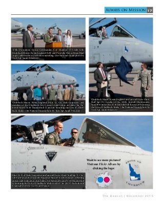 17
T h e B e a c o n | N o v e m b e r 2 0 1 5
Always on Mission
Want to see more pictures?
Visit our Flickr Album by
clicking the logo:
124th Operations Group Commander, Col. Shannon D. Smith with
Chubbuck Mayor, Kevin England (left) and Pocatello Mayor Brian Blad
(right) address the crowd before unveiling. (Air National Guard photo by
Tech. Sgt. Sarah Pokorney)
Chubbuck Mayor, Kevin England, Pilot, Lt. Col. Kyle Carpenter, and
members of the Chubbuck City Council stand before an Idaho Air Na-
tional Guard A-10 Thunderbolt II aircraft honoring the City of Chub-
buck, Idaho. (Air National Guard photo by Tech. Sgt. Sarah Pokorney)
Chubbuck Mayor, Kevin England and aircraft Crew Chief,
Staff Sgt. T.J. Serafin of the 124th Aircraft Maintenance
Squadron unveil the A-10 Thunderbolt II nose art honoring
the City of Chubbuck, Idaho. (Air National Guard photo by
Tech. Sgt. Sarah Pokorney)
Pilot, Lt. Col. Kyle Carpenter and aircraft Crew Chief, Staff Sgt. T.J. Se-
rafin arrives at the Pocatello Regional Airport for the nose art unveiling
and aircraft dedication of an Idaho Air National Guard A-10 Thunderbolt
II honoring the City of Chubbuck, Idaho on Oct. 16, 2015. (Air National
Guard photo by Lt. Col. Gary Daniel)
 