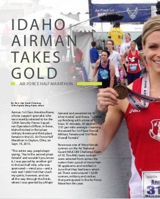 18
T h e B e a c o n | N o v e m b e r 2 0 1 5
Combat Excellence
Airman 1st Class Annelise Rowe,
a force support specialist who
was recently selected to be the
124th Security Forces Squad-
ron Operations Officer, in Boise,
Idaho finished in first place
military female and third place
female in the U.S. Air Force Half
Marathon in Dayton, Ohio, on
Sept. 19, 2015.
“The entire way, people kept
saying,‘You’re the second place
female!’and wouldn’t you know
it, I was passed by another girl
in the last half mile, who was
sponsored—mind you—and a
rock star! I didn’t let that crush
my spirits, however, and ran
all the way through the finish,
where I was greeted by a Major
General and awarded my fin-
isher medal,”said Rowe. “I ended
up finishing with a time of 1
hour, 31 minutes, 47 seconds—a
7:01 per-mile average—earning
the award for 1st Place Overall
Military Female and 3rd Place
Overall Female.”
Rowe was one of three female
runners on the Air National
Guard MAJCOM Challenge Team
of 10. The ANG team runners
were selected from across the
nation from a pool of more than
90 applicants and notified in
June that they had been select-
ed. There were around 15,000
runners, military and civilian
that participated in the Air Force
Marathon this year.
Idaho
Airman
takes
Gold    Air Force Half Marathon                                     
By Tech. Sgt. Sarah Pokorney
124th FIghter Wing Public Affars
 