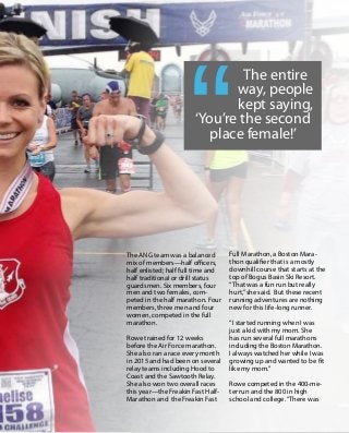 19
T h e B e a c o n | N o v e m b e r 2 0 1 5
Always on Mission
The ANG team was a balanced
mix of members—half officers,
half enlisted; half full time and
half traditional or drill status
guardsmen. Six members, four
men and two females, com-
peted in the half marathon. Four
members, three men and four
women, competed in the full
marathon.
Rowe trained for 12 weeks
before the Air Force marathon.
She also ran a race every month
in 2015 and had been on several
relay teams including Hood to
Coast and the Sawtooth Relay.
She also won two overall races
this year—the Freakin Fast Half-
Marathon and the Freakin Fast
The entire
way, people
kept saying,
‘You’re the second
place female!’
Full Marathon, a Boston Mara-
thon qualifier that is a mostly
downhill course that starts at the
top of Bogus Basin Ski Resort.
“That was a fun run but really
hurt,”she said. But these recent
running adventures are nothing
new for this life-long runner.
“I started running when I was
just a kid with my mom. She
has run several full marathons
including the Boston Marathon.
I always watched her while I was
growing up and wanted to be fit
like my mom.”
Rowe competed in the 400-me-
ter run and the 800 in high
school and college.“There was
 