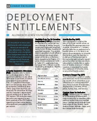 22
T h e B e a c o n | N o v e m b e r 2 0 1 5
Combat Excellence
A-Family Separation Allowance
(FSA) is payable only to mem-
bers with dependents. FSA is
payable in addition to any other
allowance or per diem, to which
a member may be entitled.
FSA – T is payable if the mem-
ber is on temporary duty (TDY)
(or temporary additional duty
(TAD)) away from the PDS con-
tinuously for more than 30 days,
and the member’s dependents
are not residing at or near the
TDY station. This includes mem-
bers who are required to per-
form a period of the TDY before
reporting to their initial station
of assignment; prorated at $250
per month.
Hardship Duty Pay for Location
Assignment (HDP-L) is payable
to members for either perma-
nent change of station duty or
temporary/deployed/attached
duty of over 30 days duration in
specified locations. This entitle-
ment is payable to both officers
and enlisted members when
assigned for duty in the loca-
tions designated in Figure 17-1,
under the conditions set forth
in Table 17-1; paid anywhere
between $50 – 150 per month
depending on location. Month-
ly rates include:
Hostile Fire Pay (HFP).
This entitlement is paid at the
rate of $225 per month when, as
certified by the appropriate com-
mander, a member is: 1. Subject-
ed to hostile fire or explosion of a
hostile mine; or 2. On duty in an
area in close proximity to a hostile
fire incident and the member is
in danger of being exposed to
the same dangers actually experi-
enced by other Service members
subjected to hostile fire or explo-
sion of hostile mines; or 3. Killed,
injured, or wounded by hostile
fire, explosion of a hostile mine,
or any other hostile action.
Imminent Danger Pay (IDP)
This entitlement is paid on a daily
prorated basis not to exceed $225
per month when a member is on
official duty in a designated IDP
area. Areas include: Montenegro,
Afghanistan, Colombia, Philip-
pines, Turkey, Iraq, and Greece.
Combat Zone Tax Exclusion
(CZTE) – Military pay not subject
to withholding of federal and
state income tax to members who
perform active duty in a combat
zone. Combat zones include: total
land areas of Iraq, Kuwait, Saudi
Arabia, Oman, Bahrain, Qatar, and
the United Arab Emirates.
Deployment
Entitlements
    Allowances when you’re Deployed                                   
It’s important to know your
entitlements while deployed.
Here is an overview of
your allowances. For more
information and a complete
list of designated areas for any
of the following entitlements,
reference DoD Financial
Management Regulation,
Volume 7A.
 