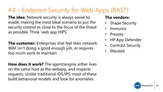 #4 – Endpoint Security for Web Apps (RAST)
The idea: Network security is always easier to
evade, making the most ideal scenario to put the
security control as close to the focus of the threat
as possible. Think ‘web app HIPS’.
The customer: Enterprises that feel their network
WAF isn’t doing a good enough job, or requires
too much work to maintain.
How does it work? The agent/engine either lives
on the same host as the webapp, and inspects
requests. Unlike traditional IDS/IPS, most of these
build behavioral models and look for anomalies.
20
The vendors:
• Shape Security
• Immunio
• Prevoty
• HP App Defender
• Contrast Security
• Waratek
 