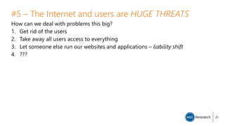 #5 – The Internet and users are HUGE THREATS
How can we deal with problems this big?
1. Get rid of the users
2. Take away all users access to everything
3. Let someone else run our websites and applications – liability shift
4. ???
21
 