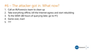 #6 – The attacker got in. What now?
1. Call an IR/Forensics team to clean up
2. Take everything offline, kill the Internet egress and start rebuilding
3. To the SIEM! (80 hours of querying later, go to #1)
4. Game over, man!
5. ???
24
 