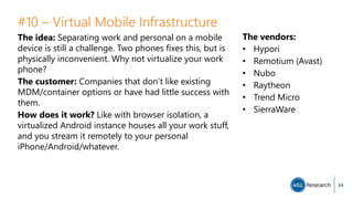 #10 – Virtual Mobile Infrastructure
The idea: Separating work and personal on a mobile
device is still a challenge. Two phones fixes this, but is
physically inconvenient. Why not virtualize your work
phone?
The customer: Companies that don’t like existing
MDM/container options or have had little success with
them.
How does it work? Like with browser isolation, a
virtualized Android instance houses all your work stuff,
and you stream it remotely to your personal
iPhone/Android/whatever.
34
The vendors:
• Hypori
• Remotium (Avast)
• Nubo
• Raytheon
• Trend Micro
• SierraWare
 