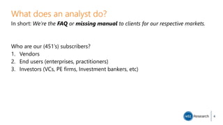 What does an analyst do?
In short: We’re the FAQ or missing manual to clients for our respective markets.
Who are our (451’s) subscribers?
1. Vendors
2. End users (enterprises, practitioners)
3. Investors (VCs, PE firms, Investment bankers, etc)
4
 