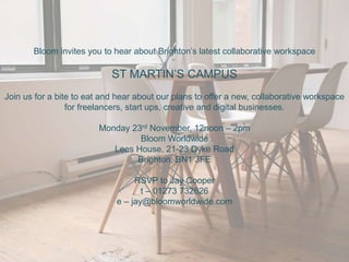 Bloom invites you to hear about Brighton’s latest collaborative workspace
ST MARTIN’S CAMPUS
Join us for a bite to eat and hear about our plans to offer a new, collaborative workspace
for freelancers, start ups, creative and digital businesses.
Monday 23rd November, 12noon – 2pm
Bloom Worldwide
Lees House, 21-23 Dyke Road
Brighton, BN1 3FE
RSVP to Jay Cooper
t – 01273 732626
e – jay@bloomworldwide.com
 