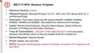 MS17-11-W10: Windows 10 Update
 Maximum Severity: Critical
 Affected Products: Microsoft Windows 10 1511, 1607, and 1703, Server 2016, IE 11
and Microsoft Edge
 Description: This bulletin references KB articles 4042895, 4048952, 4048953,
4048954, 4048955 and 4048956. See bulletins for extensive list of changes.
 Impact: Remote Code Execution, Security Feature Bypass, Denial of Service,
Elevation of Privilege and Information Disclosure
 Fixes 40 Vulnerabilities: CVE-2017-11827 and CVE-2017-11848 are publicly
disclosed. See Details column of Security Update Guide for complete list.
 Restart Required: Requires Restart
 Known Issues: See next slide
 NOTE: Education and Enterprise versions of Windows 10 version 1511 supported until
April 2018.
 