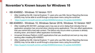 November’s Known Issues for Windows 10
 KB 4048952 - Windows 10 Version 1511
 After installing this KB, Internet Explorer 11 users who use SQL Server Reporting Services
(SSRS) may not be able to scroll through a drop-down menu using the scroll bar.
 https://support.microsoft.com/en-us/help/4048952/windows-10-update-kb4048952
 KB 4048953 - Windows 10, Windows Server 2016, Windows 10 Version 1607
 After installing KB 4041691, package users may see an error dialog that indicates that an
application exception has occurred when closing some applications. This can affect applications
that use mshtml.dll to load web content. The failure only occurs when a process is already
shutting down, and doesn't affect application functionality.
 Universal Windows Platform (UWP) applications that use JavaScript and asm.js may stop
working after installing KB 4048953.
 After installing this KB, Internet Explorer 11 users who use SQL Server Reporting Services
(SSRS) may not be able to scroll through a drop-down menu using the scroll bar.
 https://support.microsoft.com/en-us/help/4048953/windows-10-update-kb4048953
 