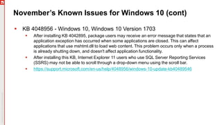 November’s Known Issues for Windows 10 (cont)
 KB 4048956 - Windows 10, Windows 10 Version 1703
 After installing KB 4042895, package users may receive an error message that states that an
application exception has occurred when some applications are closed. This can affect
applications that use mshtml.dll to load web content. This problem occurs only when a process
is already shutting down, and doesn't affect application functionality.
 After installing this KB, Internet Explorer 11 users who use SQL Server Reporting Services
(SSRS) may not be able to scroll through a drop-down menu using the scroll bar.
 https://support.microsoft.com/en-us/help/4048956/windows-10-update-kb40489546
 