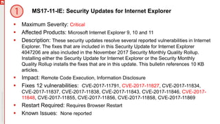 MS17-11-IE: Security Updates for Internet Explorer
 Maximum Severity: Critical
 Affected Products: Microsoft Internet Explorer 9, 10 and 11
 Description: These security updates resolve several reported vulnerabilities in Internet
Explorer. The fixes that are included in this Security Update for Internet Explorer
4047206 are also included in the November 2017 Security Monthly Quality Rollup.
Installing either the Security Update for Internet Explorer or the Security Monthly
Quality Rollup installs the fixes that are in this update. This bulletin references 10 KB
articles.
 Impact: Remote Code Execution, Information Disclosure
 Fixes 12 vulnerabilities: CVE-2017-11791, CVE-2017-11827, CVE-2017-11834,
CVE-2017-11837, CVE-2017-11838, CVE-2017-11843, CVE-2017-11846, CVE-2017-
11848, CVE-2017-11855, CVE-2017-11856, CVE-2017-11858, CVE-2017-11869
 Restart Required: Requires Browser Restart
 Known Issues: None reported
 