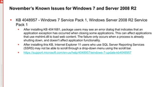 November’s Known Issues for Windows 7 and Server 2008 R2
 KB 4048957 - Windows 7 Service Pack 1, Windows Server 2008 R2 Service
Pack 1
 After installing KB 4041681, package users may see an error dialog that indicates that an
application exception has occurred when closing some applications. This can affect applications
that use mshtml.dll to load web content. The failure only occurs when a process is already
shutting down, and doesn't affect application functionality.
 After installing this KB, Internet Explorer 11 users who use SQL Server Reporting Services
(SSRS) may not be able to scroll through a drop-down menu using the scroll bar.
 https://support.microsoft.com/en-us/help/4048957/windows-7-update-kb4048957
 
