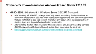 November’s Known Issues for Windows 8.1 and Server 2012 R2
 KB 4048958 - Windows 8.1, Windows Server 2012 R2 Standard
 After installing KB 4041693, package users may see an error dialog that indicates that an
application exception has occurred when closing some applications. This can affect applications
that use mshtml.dll to load web content. The failure only occurs when a process is already
shutting down, and doesn't affect application functionality.
 After installing this KB, Internet Explorer 11 users who use SQL Server Reporting Services
(SSRS) may not be able to scroll through a drop-down menu using the scroll bar.
 https://support.microsoft.com/en-us/help/4048958/windows-81-update-kb4048958
 