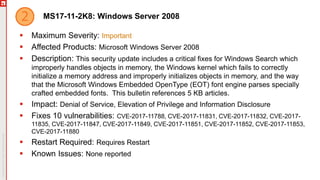 MS17-11-2K8: Windows Server 2008
 Maximum Severity: Important
 Affected Products: Microsoft Windows Server 2008
 Description: This security update includes a critical fixes for Windows Search which
improperly handles objects in memory, the Windows kernel which fails to correctly
initialize a memory address and improperly initializes objects in memory, and the way
that the Microsoft Windows Embedded OpenType (EOT) font engine parses specially
crafted embedded fonts. This bulletin references 5 KB articles.
 Impact: Denial of Service, Elevation of Privilege and Information Disclosure
 Fixes 10 vulnerabilities: CVE-2017-11788, CVE-2017-11831, CVE-2017-11832, CVE-2017-
11835, CVE-2017-11847, CVE-2017-11849, CVE-2017-11851, CVE-2017-11852, CVE-2017-11853,
CVE-2017-11880
 Restart Required: Requires Restart
 Known Issues: None reported
 
