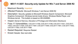 MS17-11-SO7: Security-only Update for Win 7 and Server 2008 R2
 Maximum Severity: Important
 Affected Products: Microsoft Windows 7 and Server 2008 R2
 Description: Security updates to Microsoft Windows Search Component, Microsoft
Graphics Component, Windows kernel-mode drivers, Windows Media Player, and
Windows kernel. This bulletin is based on KB 4048960.
 Impact: Denial of Service, Elevation of Privilege and Information Disclosure
 Fixes 11 Vulnerabilities: CVE-2017-11768, CVE-2017-11788, CVE-2017-11831, CVE-2017-
11832, CVE-2017-11835, CVE-2017-11847, CVE-2017-11849, CVE-2017-11851, CVE-2017-11852,
CVE-2017-11853, CVE-2017-11880
 Restart Required: Requires Restart
 Known Issues: See next slide
 