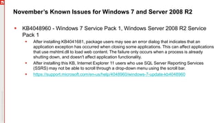 November’s Known Issues for Windows 7 and Server 2008 R2
 KB4048960 - Windows 7 Service Pack 1, Windows Server 2008 R2 Service
Pack 1
 After installing KB4041681, package users may see an error dialog that indicates that an
application exception has occurred when closing some applications. This can affect applications
that use mshtml.dll to load web content. The failure only occurs when a process is already
shutting down, and doesn't affect application functionality.
 After installing this KB, Internet Explorer 11 users who use SQL Server Reporting Services
(SSRS) may not be able to scroll through a drop-down menu using the scroll bar.
 https://support.microsoft.com/en-us/help/4048960/windows-7-update-kb4048960
 