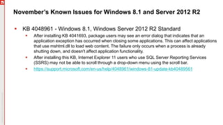 November’s Known Issues for Windows 8.1 and Server 2012 R2
 KB 4048961 - Windows 8.1, Windows Server 2012 R2 Standard
 After installing KB 4041693, package users may see an error dialog that indicates that an
application exception has occurred when closing some applications. This can affect applications
that use mshtml.dll to load web content. The failure only occurs when a process is already
shutting down, and doesn't affect application functionality.
 After installing this KB, Internet Explorer 11 users who use SQL Server Reporting Services
(SSRS) may not be able to scroll through a drop-down menu using the scroll bar.
 https://support.microsoft.com/en-us/help/4048961/windows-81-update-kb40489561
 