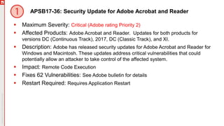APSB17-36: Security Update for Adobe Acrobat and Reader
 Maximum Severity: Critical (Adobe rating Priority 2)
 Affected Products: Adobe Acrobat and Reader. Updates for both products for
versions DC (Continuous Track), 2017, DC (Classic Track), and XI.
 Description: Adobe has released security updates for Adobe Acrobat and Reader for
Windows and Macintosh. These updates address critical vulnerabilities that could
potentially allow an attacker to take control of the affected system.
 Impact: Remote Code Execution
 Fixes 62 Vulnerabilities: See Adobe bulletin for details
 Restart Required: Requires Application Restart
 