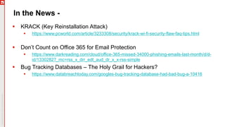 In the News -
 KRACK (Key Reinstallation Attack)
 https://www.pcworld.com/article/3233308/security/krack-wi-fi-security-flaw-faq-tips.html
 Don’t Count on Office 365 for Email Protection
 https://www.darkreading.com/cloud/office-365-missed-34000-phishing-emails-last-month/d/d-
id/1330282?_mc=rss_x_drr_edt_aud_dr_x_x-rss-simple
 Bug Tracking Databases – The Holy Grail for Hackers?
 https://www.databreachtoday.com/googles-bug-tracking-database-had-bad-bug-a-10416
 