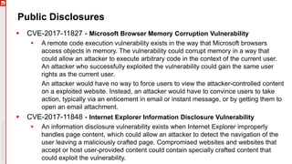 Public Disclosures
 CVE-2017-11827 - Microsoft Browser Memory Corruption Vulnerability
 A remote code execution vulnerability exists in the way that Microsoft browsers
access objects in memory. The vulnerability could corrupt memory in a way that
could allow an attacker to execute arbitrary code in the context of the current user.
An attacker who successfully exploited the vulnerability could gain the same user
rights as the current user.
An attacker would have no way to force users to view the attacker-controlled content
on a exploited website. Instead, an attacker would have to convince users to take
action, typically via an enticement in email or instant message, or by getting them to
open an email attachment.
 CVE-2017-11848 - Internet Explorer Information Disclosure Vulnerability
 An information disclosure vulnerability exists when Internet Explorer improperly
handles page content, which could allow an attacker to detect the navigation of the
user leaving a maliciously crafted page. Compromised websites and websites that
accept or host user-provided content could contain specially crafted content that
could exploit the vulnerability.
 